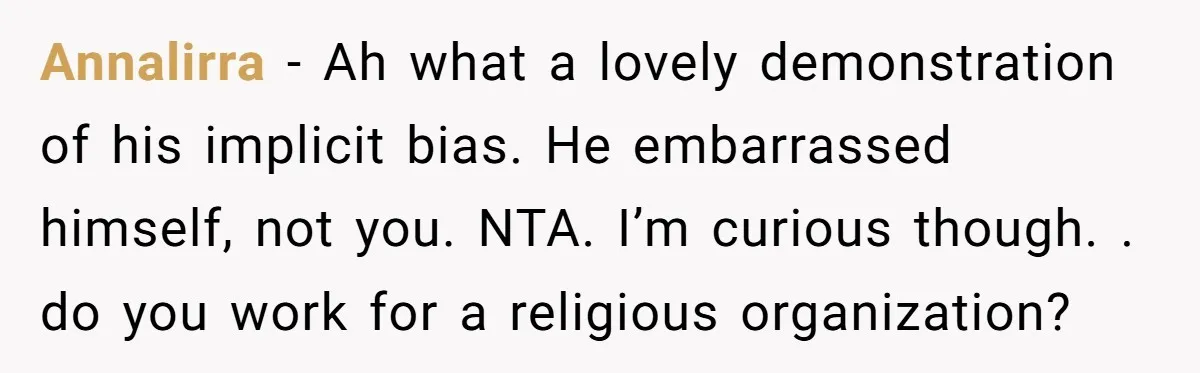 Annalirra − Ah what a lovely demonstration of his implicit bias. He embarrassed himself, not you. NTA. I’m curious though. . do you work for a religious organization?