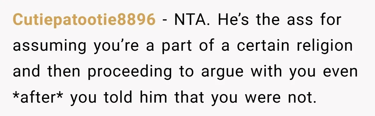 Cutiepatootie8896 − NTA. He’s the ass for assuming you’re a part of a certain religion and then proceeding to argue with you even *after* you told him that you were...