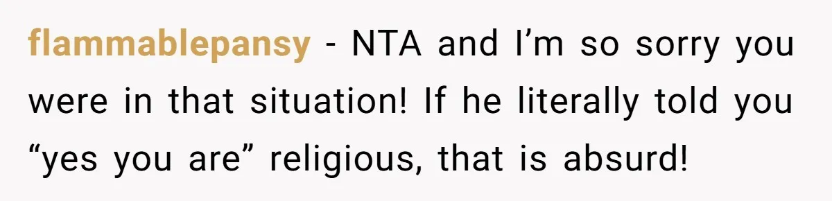 flammablepansy − NTA and I’m so sorry you were in that situation! If he literally told you “yes you are” religious, that is absurd!