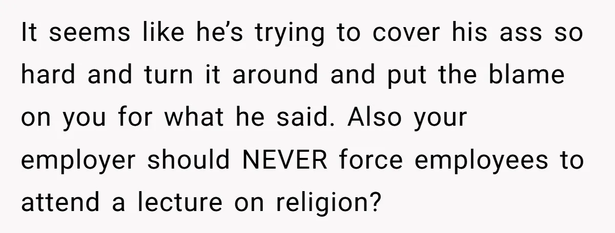 It seems like he’s trying to cover his ass so hard and turn it around and put the blame on you for what he said. Also your employer should NEVER...