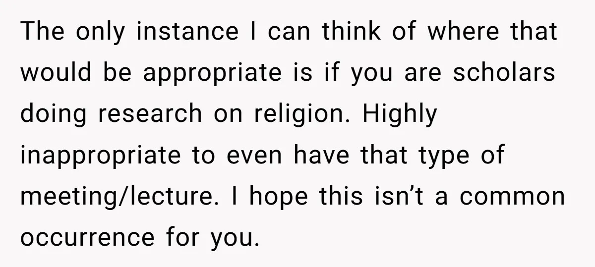 The only instance I can think of where that would be appropriate is if you are scholars doing research on religion. Highly inappropriate to even have that type of meeting/lecture....