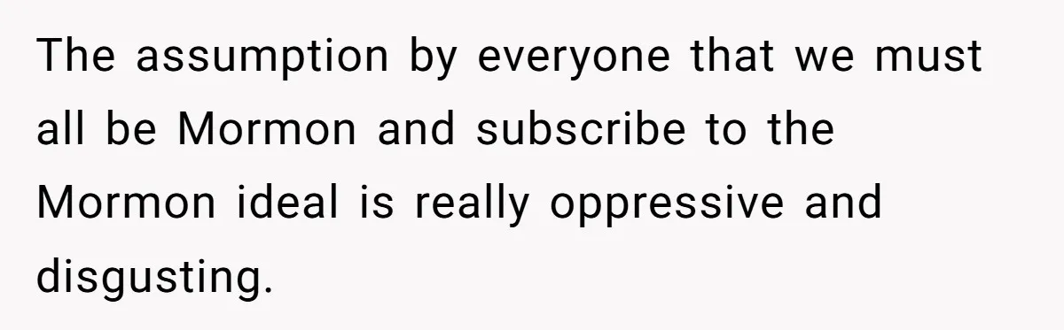 The assumption by everyone that we must all be Mormon and subscribe to the Mormon ideal is really oppressive and disgusting.