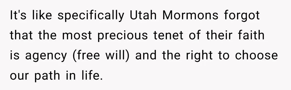 It's like specifically Utah Mormons forgot that the most precious tenet of their faith is agency (free will) and the right to choose our path in life.