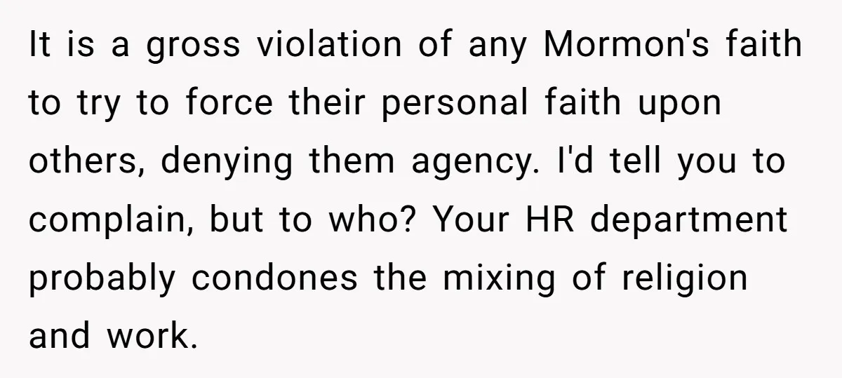 It is a gross violation of any Mormon's faith to try to force their personal faith upon others, denying them agency. I'd tell you to complain, but to who? Your...