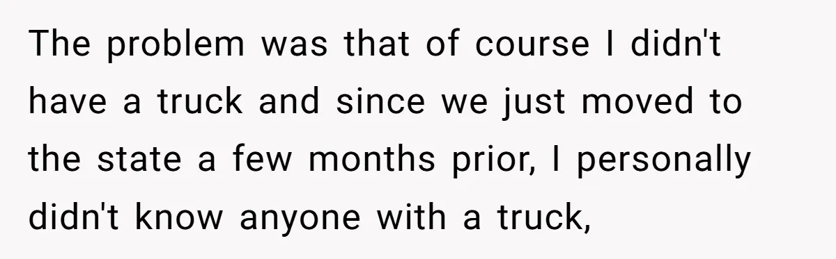 The problem was that of course I didn't have a truck and since we just moved to the state a few months prior, I personally didn't know anyone with a...