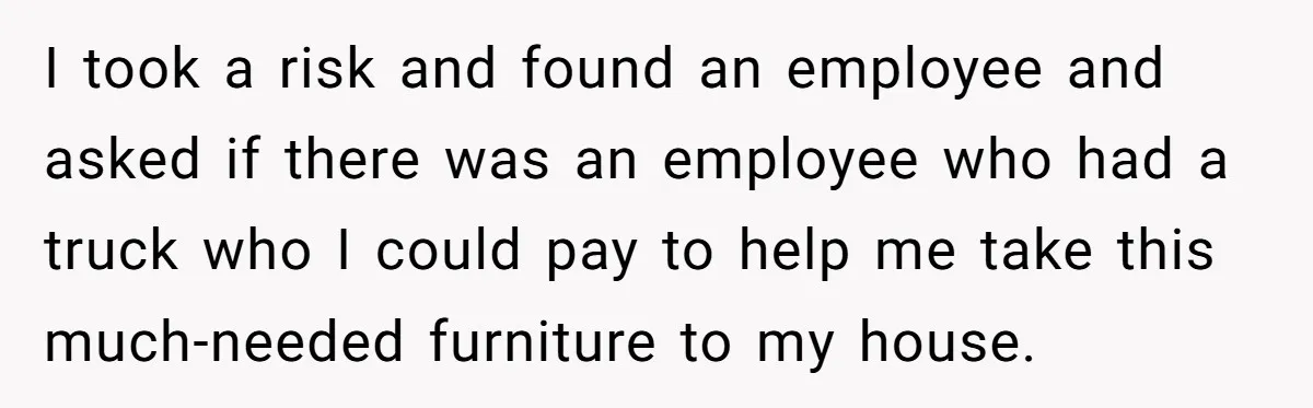 I took a risk and found an employee and asked if there was an employee who had a truck who I could pay to help me take this much-needed furniture...