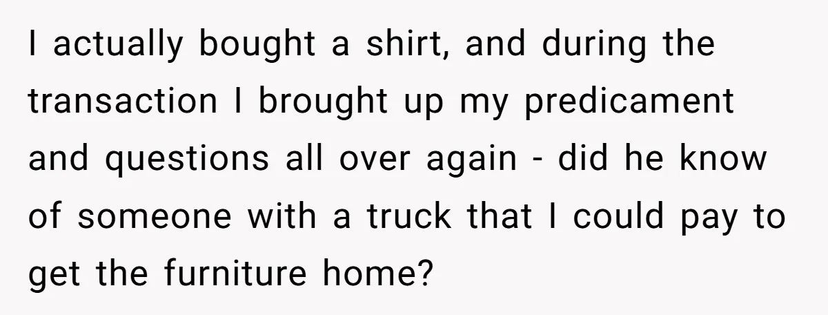 I actually bought a shirt, and during the transaction I brought up my predicament and questions all over again - did he know of someone with a truck that I...