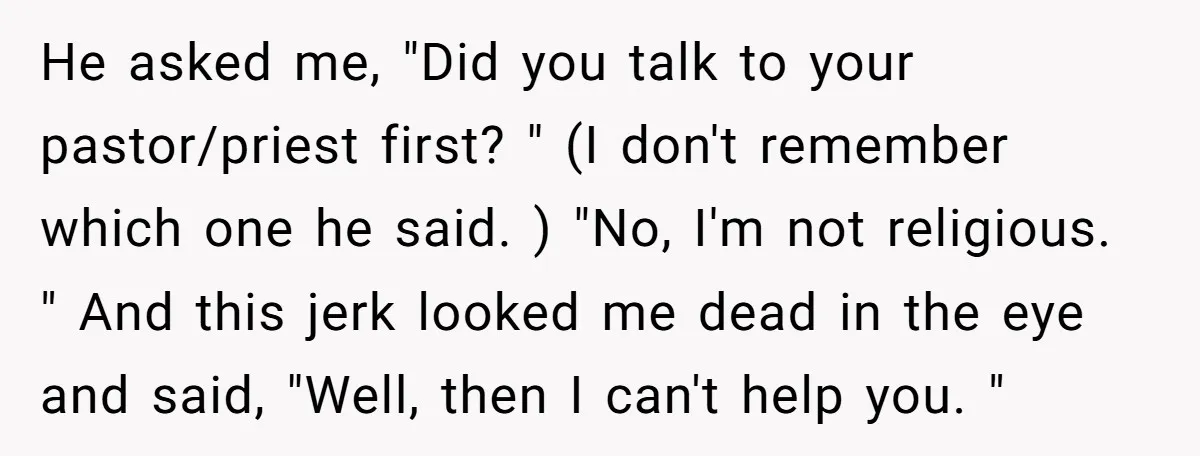 He asked me, "Did you talk to your pastor/priest first? " (I don't remember which one he said. ) "No, I'm not religious. " And this jerk looked me dead...