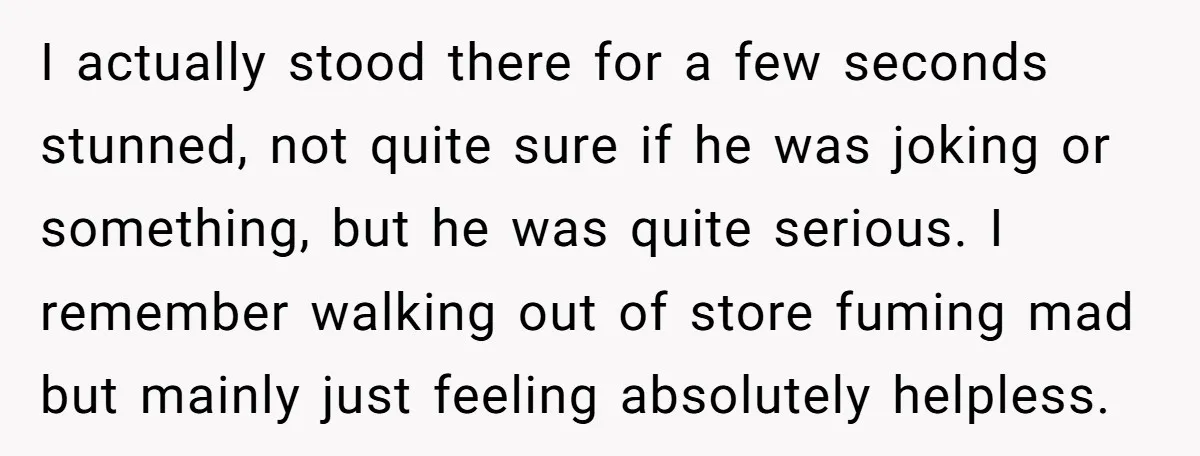 I actually stood there for a few seconds stunned, not quite sure if he was joking or something, but he was quite serious. I remember walking out of store fuming...