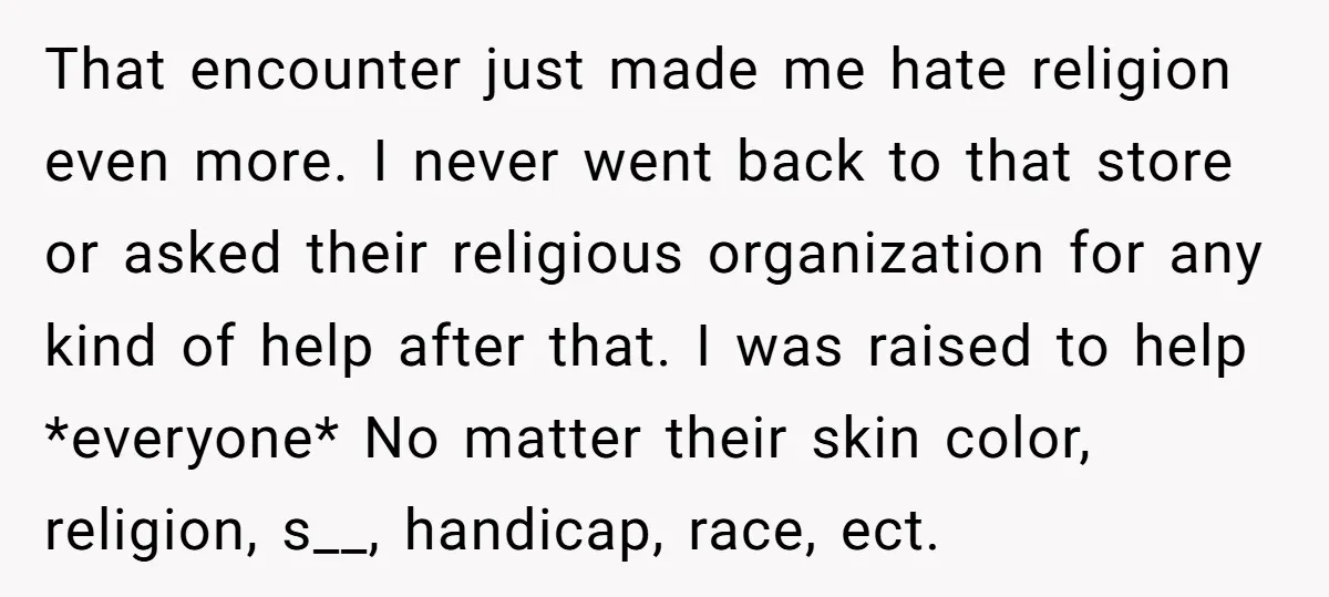 That encounter just made me hate religion even more. I never went back to that store or asked their religious organization for any kind of help after that. I was...