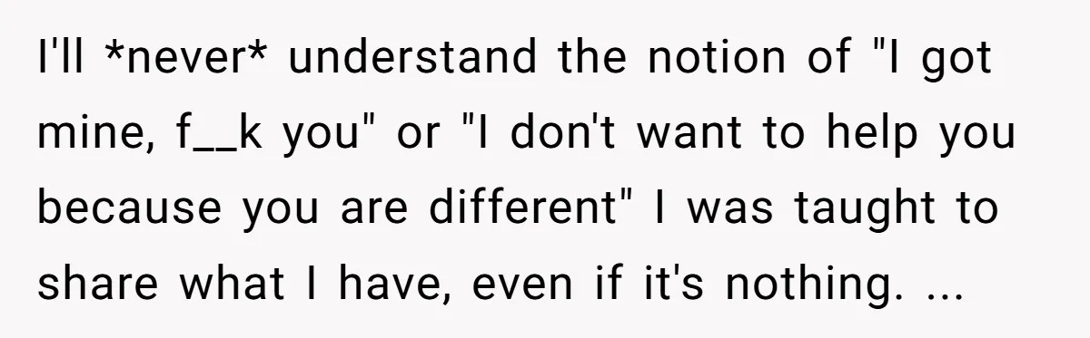 I'll *never* understand the notion of "I got mine, f__k you" or "I don't want to help you because you are different" I was taught to share what I have,...