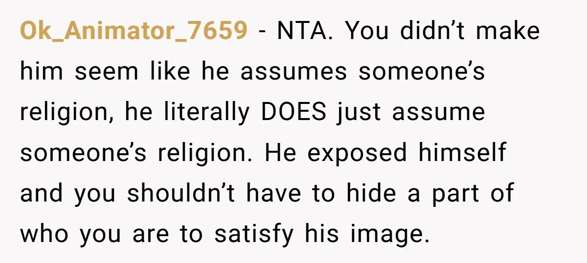 Ok_Animator_7659 − NTA. You didn’t make him seem like he assumes someone’s religion, he literally DOES just assume someone’s religion. He exposed himself and you shouldn’t have to hide a...