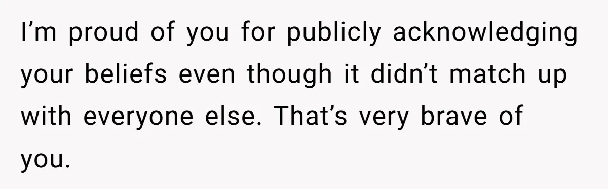 I’m proud of you for publicly acknowledging your beliefs even though it didn’t match up with everyone else. That’s very brave of you.