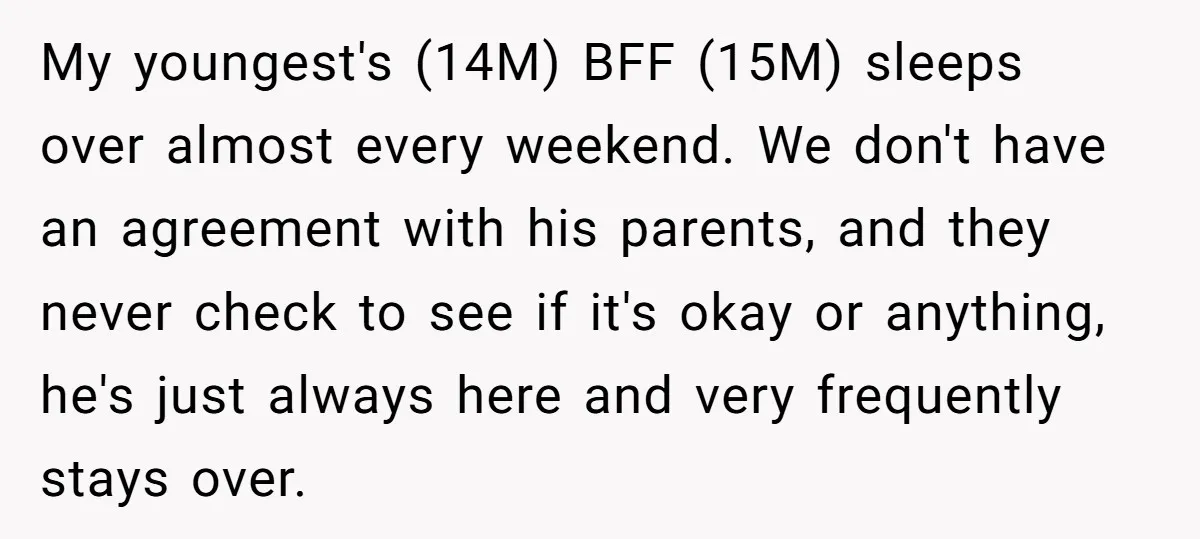 My youngest's (14M) BFF (15M) sleeps over almost every weekend. We don't have an agreement with his parents, and they never check to see if it's okay or anything, he's...
