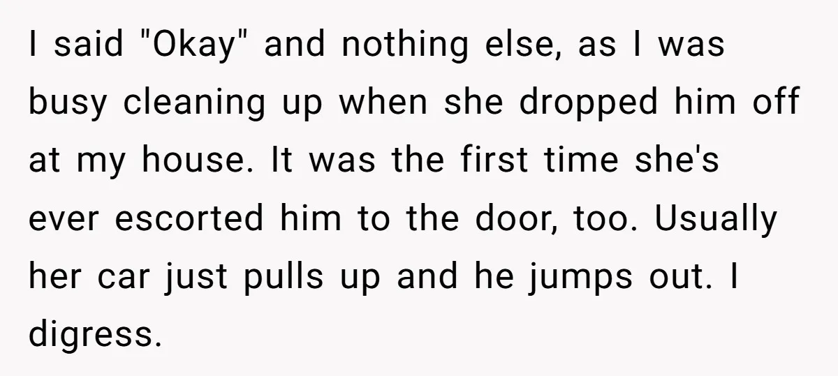I said "Okay" and nothing else, as I was busy cleaning up when she dropped him off at my house. It was the first time she's ever escorted him to...