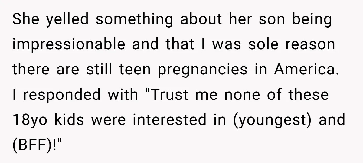 She yelled something about her son being impressionable and that I was sole reason there are still teen pregnancies in America. I responded with "Trust me none of these 18yo...