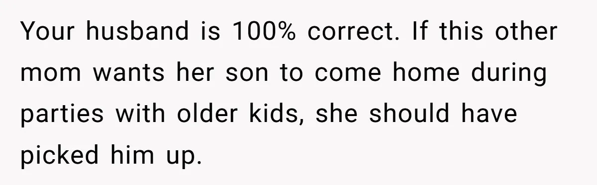 Your husband is 100% correct. If this other mom wants her son to come home during parties with older kids, she should have picked him up.