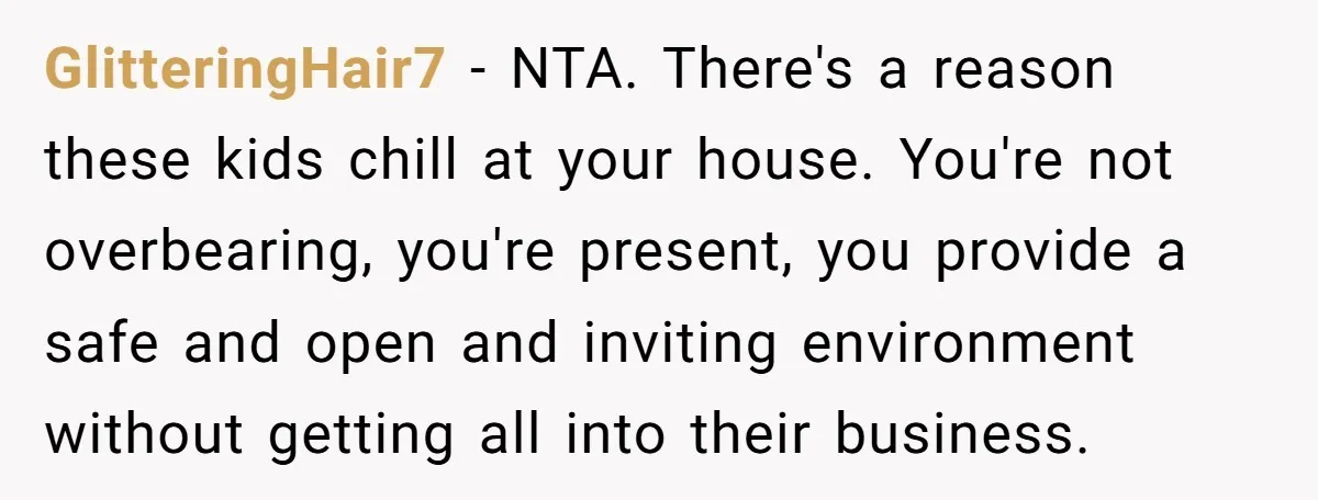 GlitteringHair7 − NTA. There's a reason these kids chill at your house. You're not overbearing, you're present, you provide a safe and open and inviting environment without getting all into...