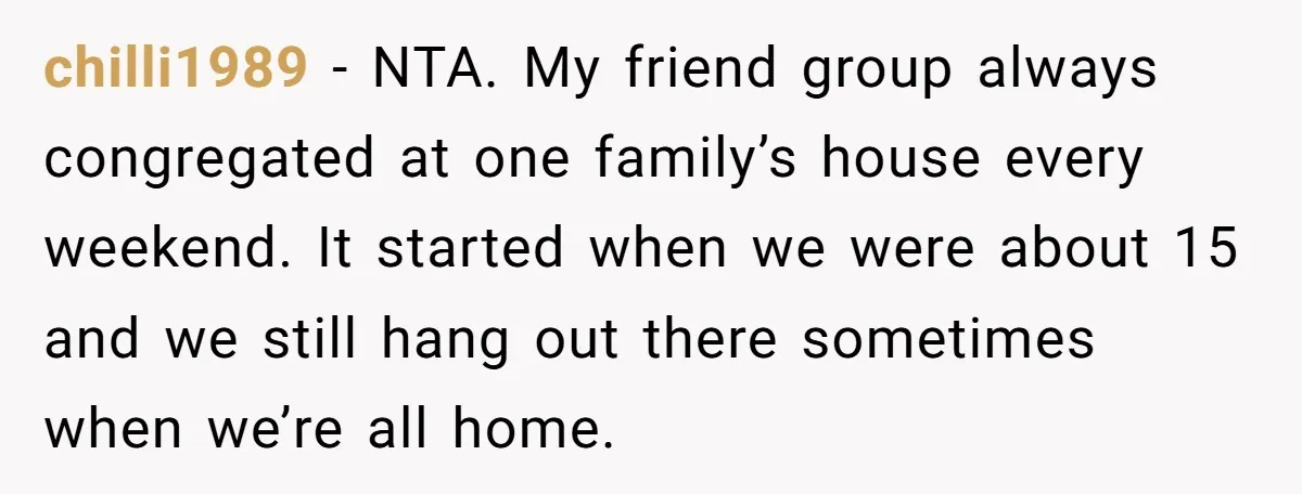 chilli1989 − NTA. My friend group always congregated at one family’s house every weekend. It started when we were about 15 and we still hang out there sometimes when we’re...