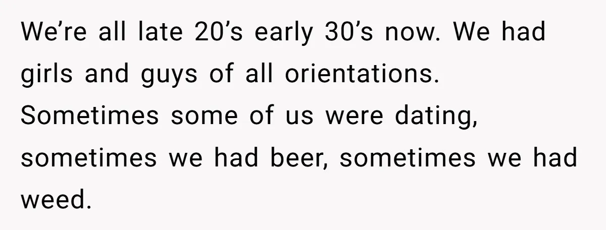 We’re all late 20’s early 30’s now. We had girls and guys of all orientations. Sometimes some of us were dating, sometimes we had beer, sometimes we had weed.