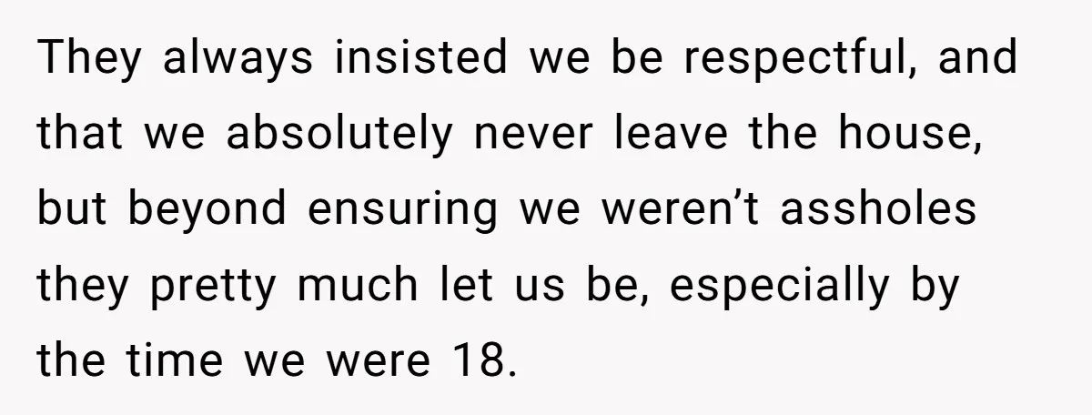 They always insisted we be respectful, and that we absolutely never leave the house, but beyond ensuring we weren’t assholes they pretty much let us be, especially by the time...