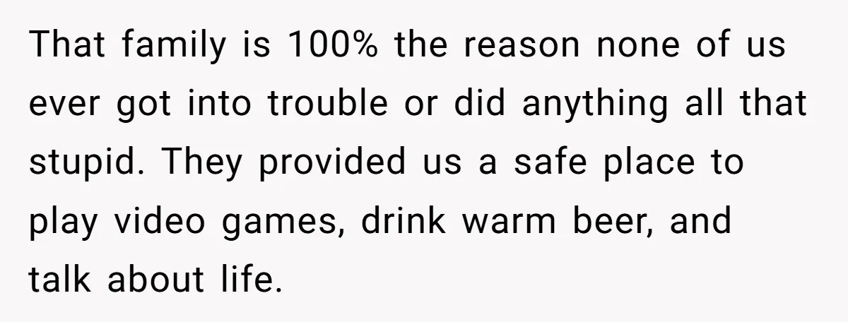 That family is 100% the reason none of us ever got into trouble or did anything all that stupid. They provided us a safe place to play video games, drink...