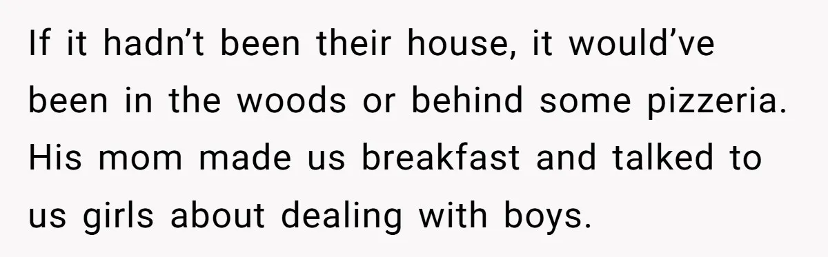 If it hadn’t been their house, it would’ve been in the woods or behind some pizzeria. His mom made us breakfast and talked to us girls about dealing with boys.