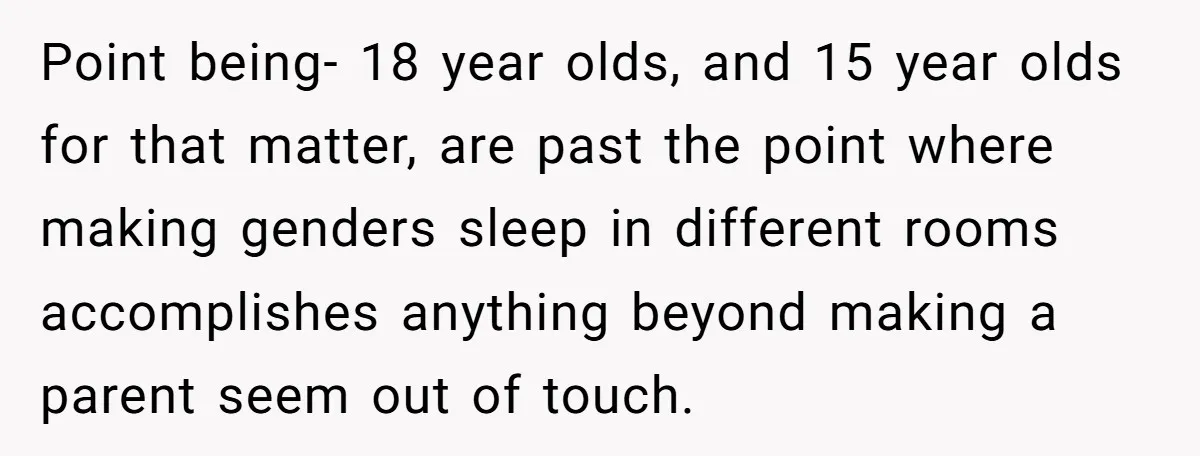 Point being- 18 year olds, and 15 year olds for that matter, are past the point where making genders sleep in different rooms accomplishes anything beyond making a parent seem...