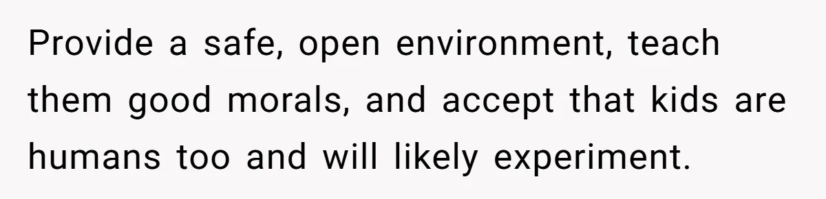 Provide a safe, open environment, teach them good morals, and accept that kids are humans too and will likely experiment.