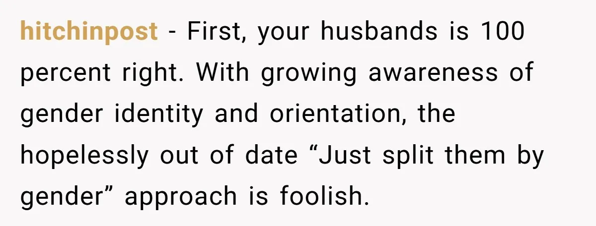hitchinpost − First, your husbands is 100 percent right. With growing awareness of gender identity and orientation, the hopelessly out of date “Just split them by gender” approach is foolish.