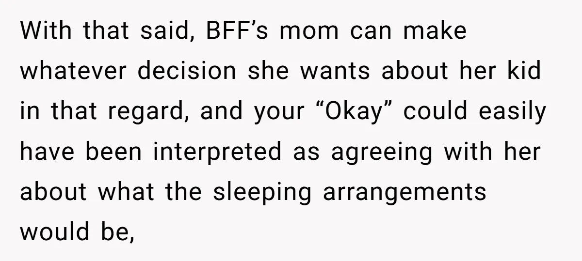 With that said, BFF’s mom can make whatever decision she wants about her kid in that regard, and your “Okay” could easily have been interpreted as agreeing with her about...