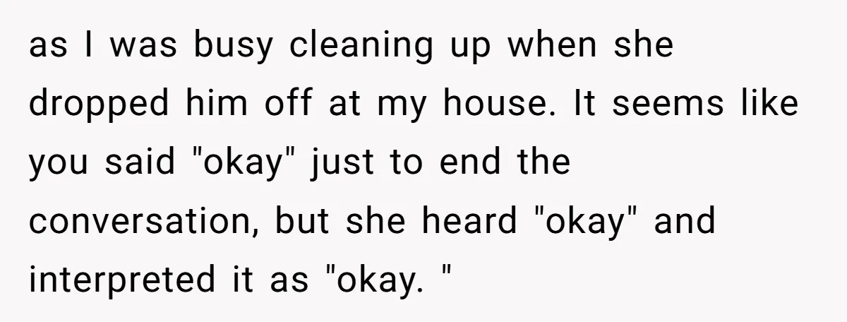 as I was busy cleaning up when she dropped him off at my house. It seems like you said "okay" just to end the conversation, but she heard "okay" and...