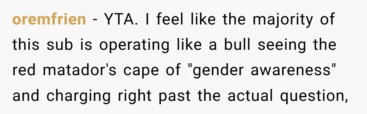 oremfrien − YTA. I feel like the majority of this sub is operating like a bull seeing the red matador's cape of "gender awareness" and charging right past the actual...