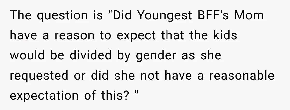 The question is "Did Youngest BFF's Mom have a reason to expect that the kids would be divided by gender as she requested or did she not have a reasonable...