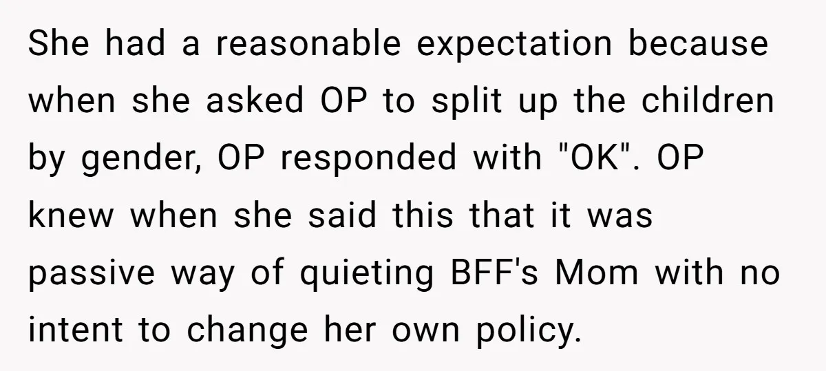 She had a reasonable expectation because when she asked OP to split up the children by gender, OP responded with "OK". OP knew when she said this that it was...