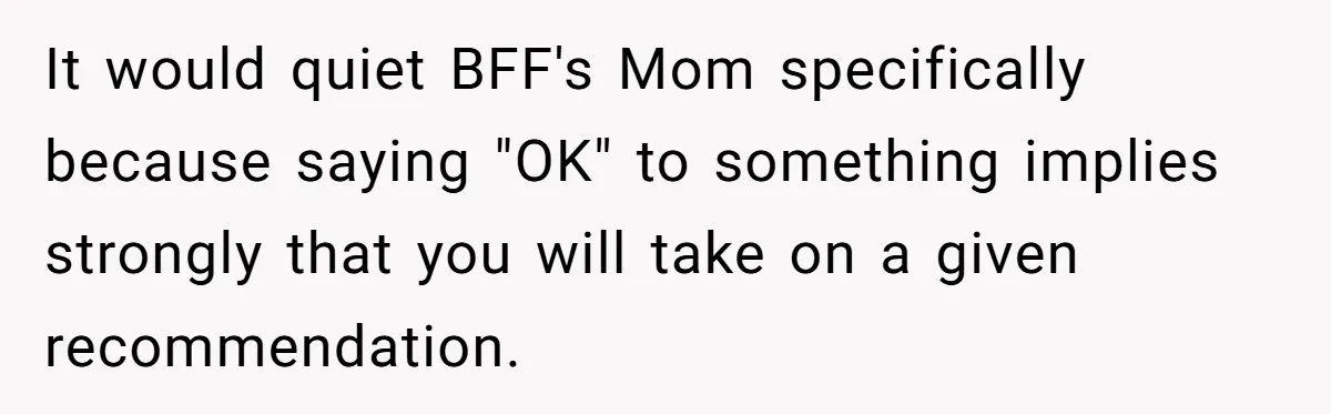 It would quiet BFF's Mom specifically because saying "OK" to something implies strongly that you will take on a given recommendation.