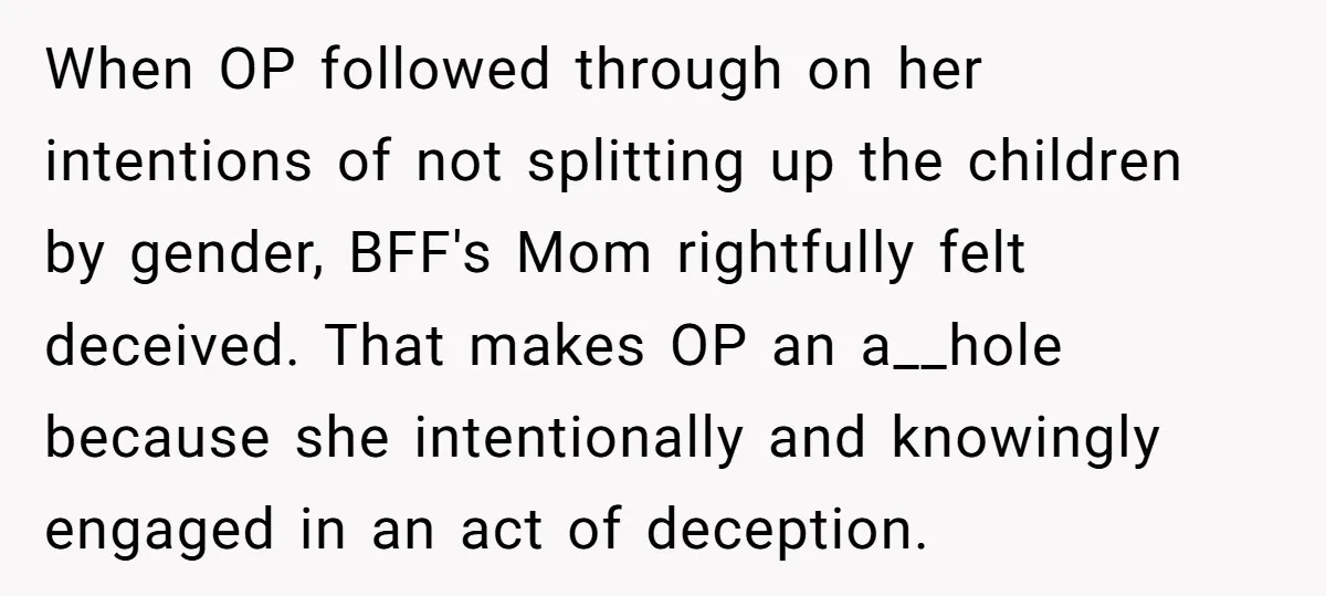 When OP followed through on her intentions of not splitting up the children by gender, BFF's Mom rightfully felt deceived. That makes OP an a__hole because she intentionally and knowingly...