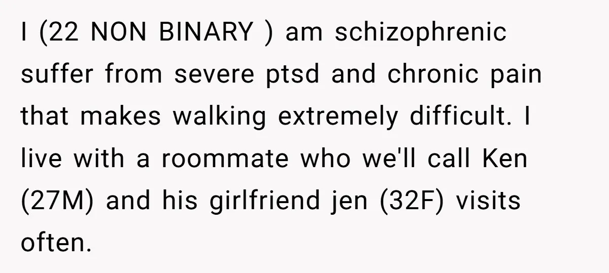 I (22 NON BINARY ) am schizophrenic suffer from severe ptsd and chronic pain that makes walking extremely difficult. I live with a roommate who we'll call Ken (27M) and...