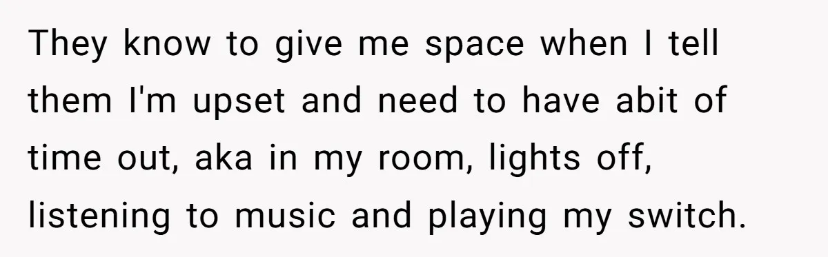 They know to give me space when I tell them I'm upset and need to have abit of time out, aka in my room, lights off, listening to music and...