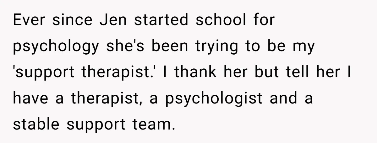 Ever since Jen started school for psychology she's been trying to be my 'support therapist.' I thank her but tell her I have a therapist, a psychologist and a stable...