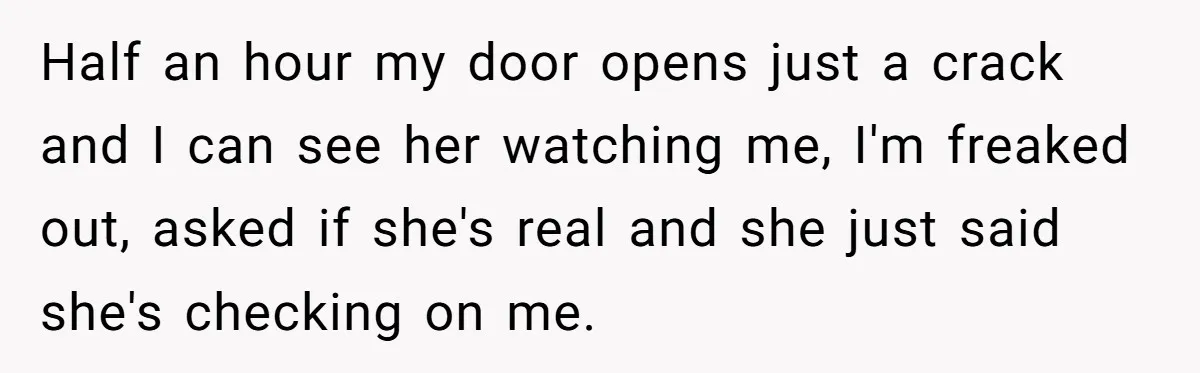 Half an hour my door opens just a crack and I can see her watching me, I'm freaked out, asked if she's real and she just said she's checking on...