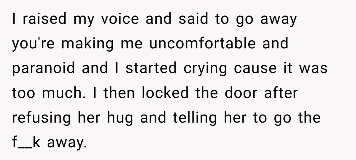 I raised my voice and said to go away you're making me uncomfortable and paranoid and I started crying cause it was too much. I then locked the door after...