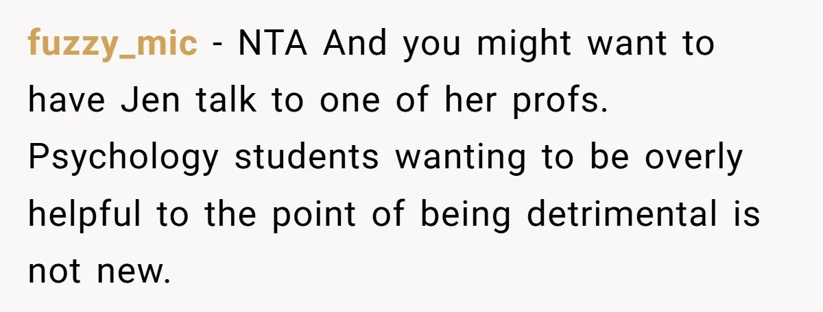 fuzzy_mic − NTA And you might want to have Jen talk to one of her profs. Psychology students wanting to be overly helpful to the point of being detrimental is...