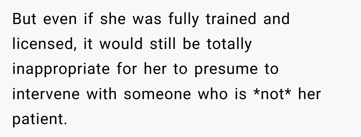 But even if she was fully trained and licensed, it would still be totally inappropriate for her to presume to intervene with someone who is *not* her patient.