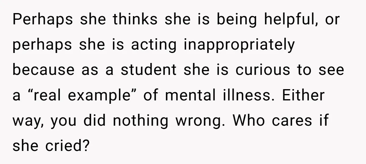 Perhaps she thinks she is being helpful, or perhaps she is acting inappropriately because as a student she is curious to see a “real example” of mental illness. Either way,...