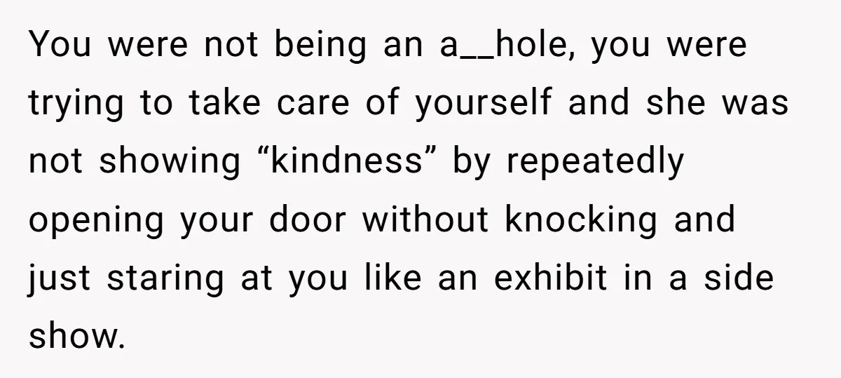 You were not being an a__hole, you were trying to take care of yourself and she was not showing “kindness” by repeatedly opening your door without knocking and just staring...
