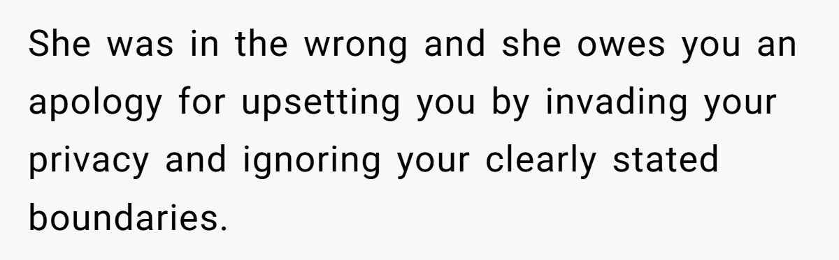 She was in the wrong and she owes you an apology for upsetting you by invading your privacy and ignoring your clearly stated boundaries.