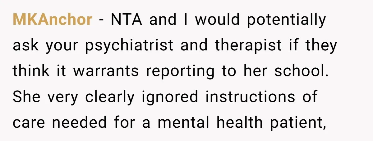 MKAnchor − NTA and I would potentially ask your psychiatrist and therapist if they think it warrants reporting to her school. She very clearly ignored instructions of care needed for...