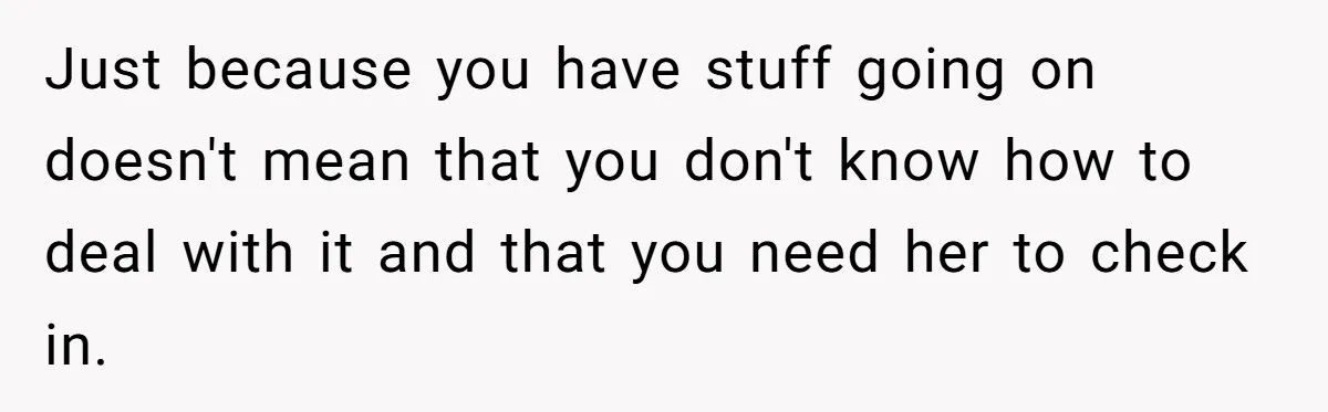 Just because you have stuff going on doesn't mean that you don't know how to deal with it and that you need her to check in.