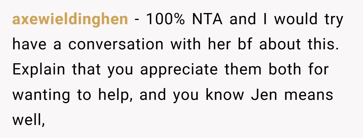 axewieldinghen − 100% NTA and I would try have a conversation with her bf about this. Explain that you appreciate them both for wanting to help, and you know Jen...